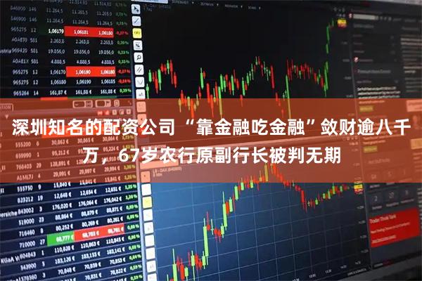 深圳知名的配资公司 “靠金融吃金融”敛财逾八千万，67岁农行原副行长被判无期
