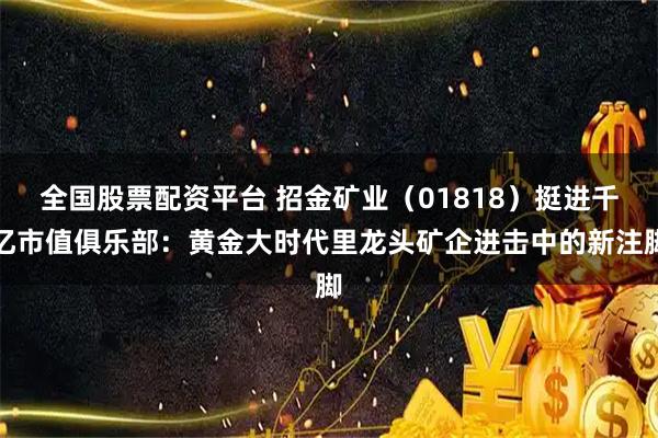 全国股票配资平台 招金矿业（01818）挺进千亿市值俱乐部：黄金大时代里龙头矿企进击中的新注脚