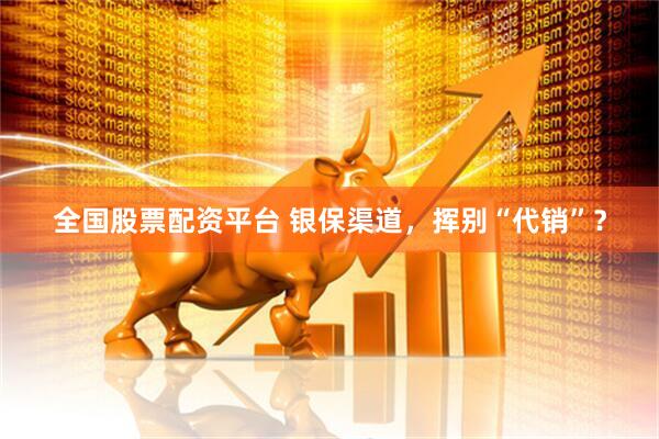 全国股票配资平台 银保渠道，挥别“代销”？