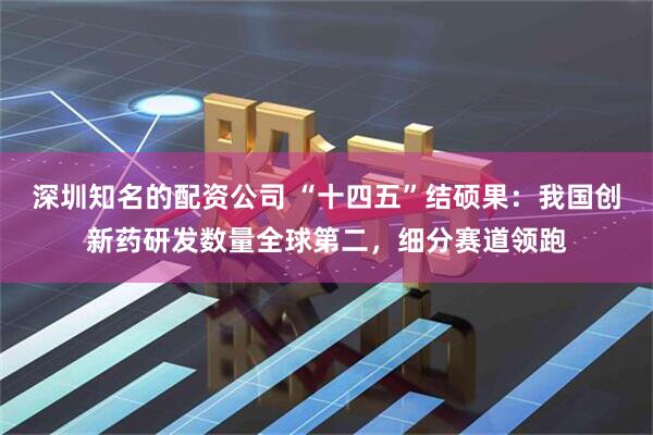 深圳知名的配资公司 “十四五”结硕果：我国创新药研发数量全球第二，细分赛道领跑