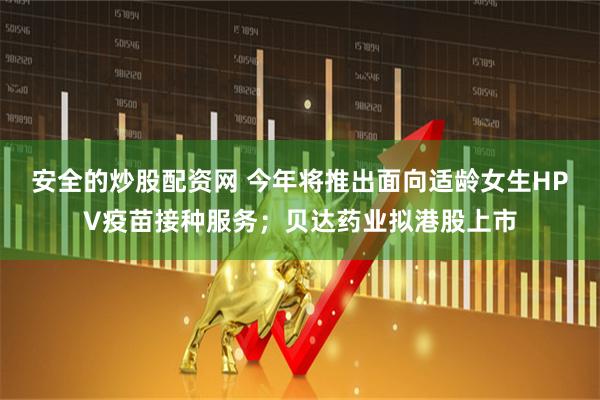 安全的炒股配资网 今年将推出面向适龄女生HPV疫苗接种服务；贝达药业拟港股上市