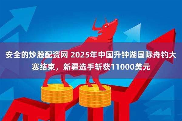 安全的炒股配资网 2025年中国升钟湖国际舟钓大赛结束，新疆选手斩获11000美元