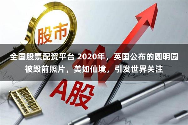 全国股票配资平台 2020年，英国公布的圆明园被毁前照片，美如仙境，引发世界关注