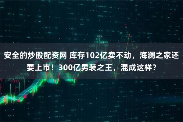 安全的炒股配资网 库存102亿卖不动，海澜之家还要上市！300亿男装之王，混成这样？