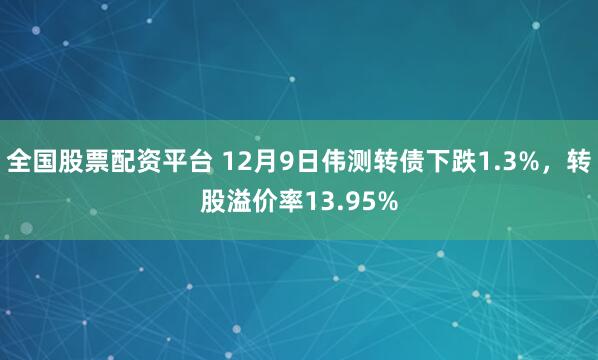全国股票配资平台 12月9日伟测转债下跌1.3%，转股溢价率13.95%