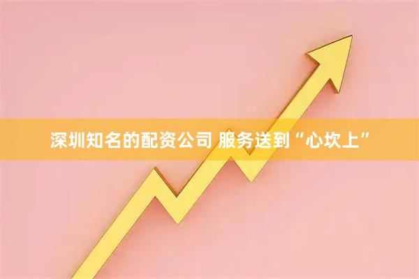 深圳知名的配资公司 服务送到“心坎上”