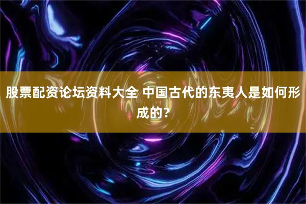 股票配资论坛资料大全 中国古代的东夷人是如何形成的？