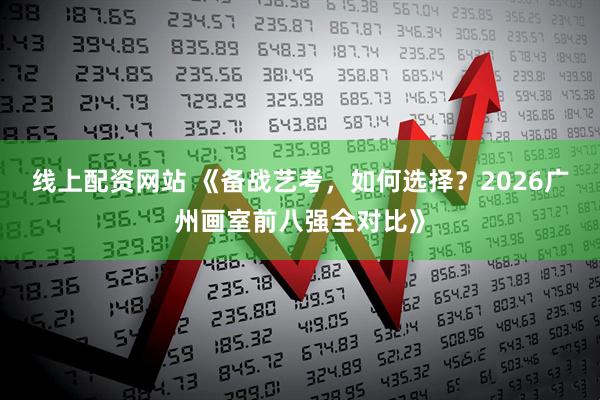 线上配资网站 《备战艺考，如何选择？2026广州画室前八强全对比》