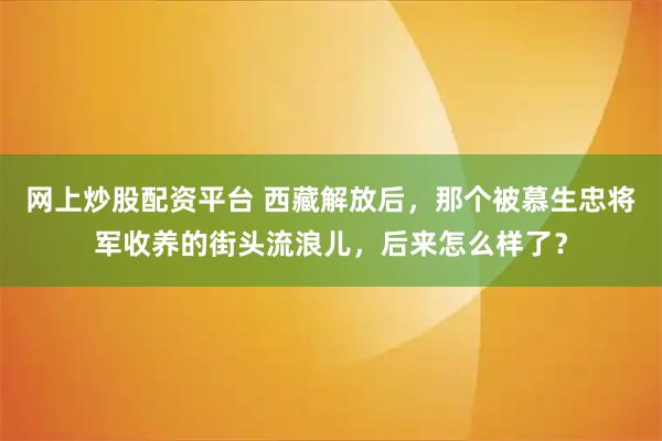 网上炒股配资平台 西藏解放后，那个被慕生忠将军收养的街头流浪儿，后来怎么样了？