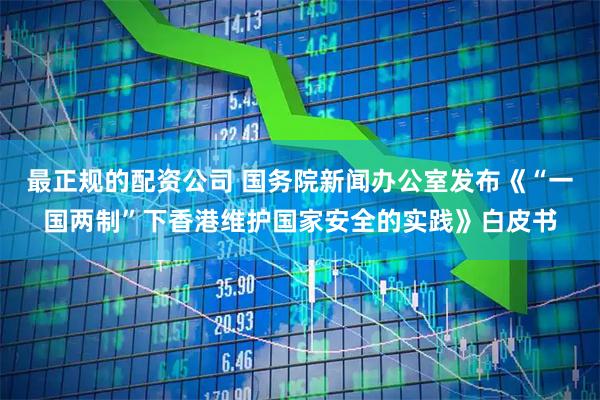 最正规的配资公司 国务院新闻办公室发布《“一国两制”下香港维护国家安全的实践》白皮书