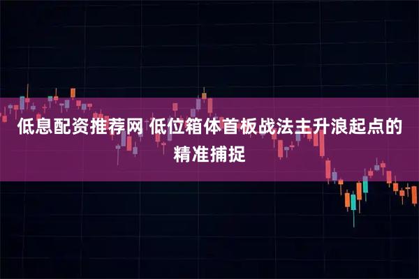 低息配资推荐网 低位箱体首板战法主升浪起点的精准捕捉