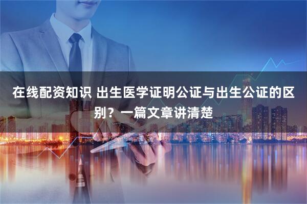 在线配资知识 出生医学证明公证与出生公证的区别？一篇文章讲清楚