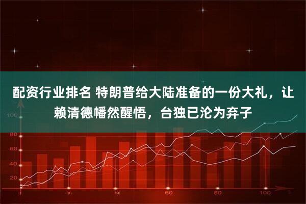 配资行业排名 特朗普给大陆准备的一份大礼，让赖清德幡然醒悟，台独已沦为弃子