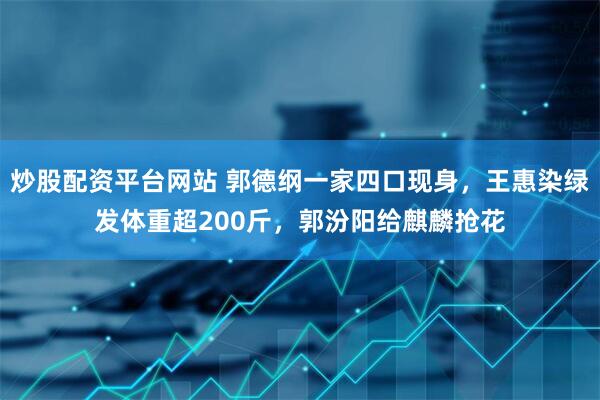 炒股配资平台网站 郭德纲一家四口现身，王惠染绿发体重超200斤，郭汾阳给麒麟抢花