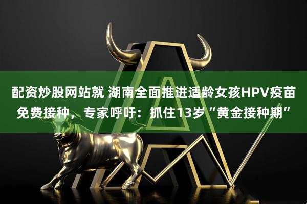 配资炒股网站就 湖南全面推进适龄女孩HPV疫苗免费接种，专家呼吁：抓住13岁“黄金接种期”