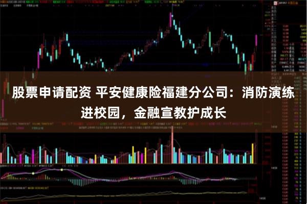 股票申请配资 平安健康险福建分公司：消防演练进校园，金融宣教护成长