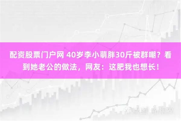 配资股票门户网 40岁李小萌胖30斤被群嘲？看到她老公的做法，网友：这肥我也想长！