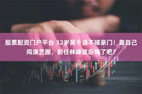 股票配资门户平台 32岁吴千语不嫁豪门！靠自己闯演艺圈，前任林峰该后悔了吧？