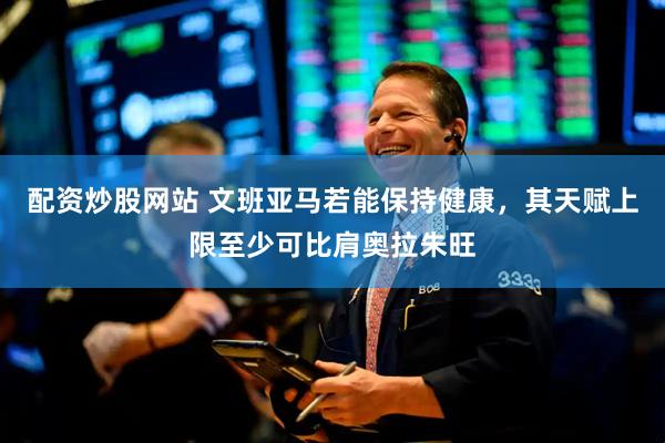 配资炒股网站 文班亚马若能保持健康，其天赋上限至少可比肩奥拉朱旺