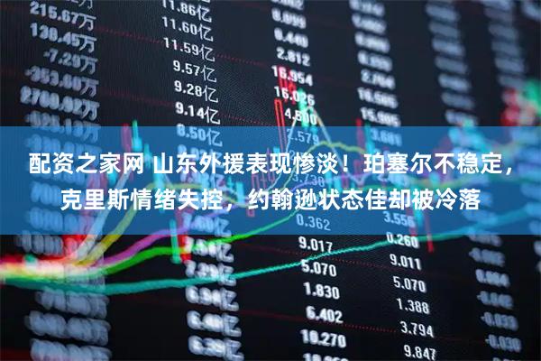 配资之家网 山东外援表现惨淡！珀塞尔不稳定，克里斯情绪失控，约翰逊状态佳却被冷落