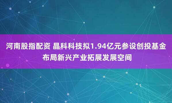 河南股指配资 晶科科技拟1.94亿元参设创投基金 布局新兴产业拓展发展空间