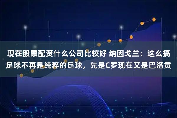 现在股票配资什么公司比较好 纳因戈兰：这么搞足球不再是纯粹的足球，先是C罗现在又是巴洛贡